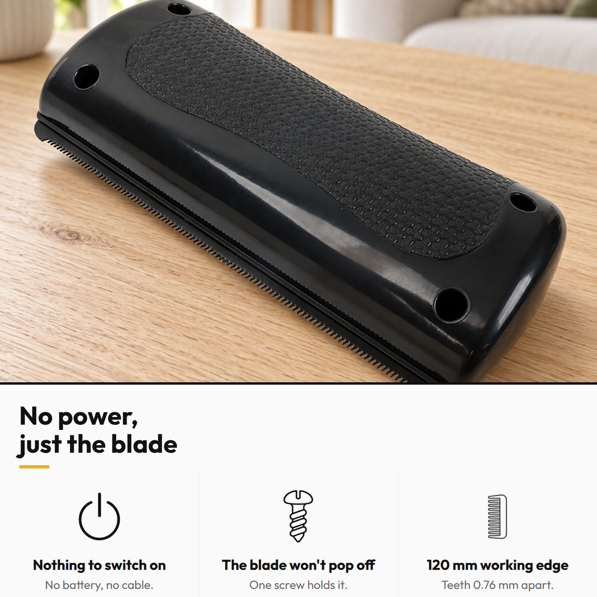 Shed-Stop Deshedding Comb — No power, just the blade: Nothing to switch on; The blade won't pop off; 120 mm working edge